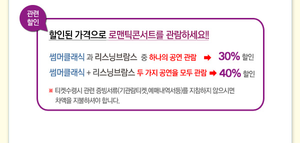 관련할인 할인된 가격으로 로맨틱콘서트를 관람하세요 썸머클래식과 리스닝브람스 중 하나의 공연관람 30% 할인 썸머클래식 + 리스닝브람스 두가지 공연을 모두 관람 40%할인 티켓수령시 관련 증빙서류(기관람티켓,예매내역서 등)를 지참하지 않으시면 차액을 지불하셔야 합니다.