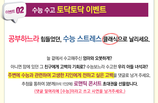 이벤트 02 수능수고 토닥토닥 이벤트 공부하느라 힘들었던 수능스트레스 클래식으로 날리세요 늘 곁에서 수고해주신 엄마와 오붓하게 아니면 맘에 있던 그 친구에게 고백의 기회로 수능보느라 수고한 우리 아들 녀석과 주변에 수능과 관련하여 고생한 지인에게 전하고 싶은 고백을 댓글로 남겨주세요 추첨을 통하여 3분께(R석 1인2매) 로맨틱콘서트 초대권을 선물합니다(댓글 말머리에 수능이라고 쓰고 사연을 남겨주세요)