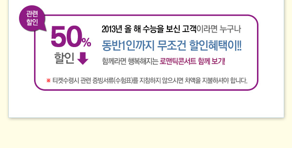관련할인 50%할인 2013년 올 해 수능을 보신고객이라면 누구나 동반1인까지 무조건 할인혜택이 함께라면 행복해지는 로맨틱콘서트 함께 보기 티켓수령시 관련 증빙서류(수험표)를 지참하지 않으시면 차액을 지불하셔야 합니다.