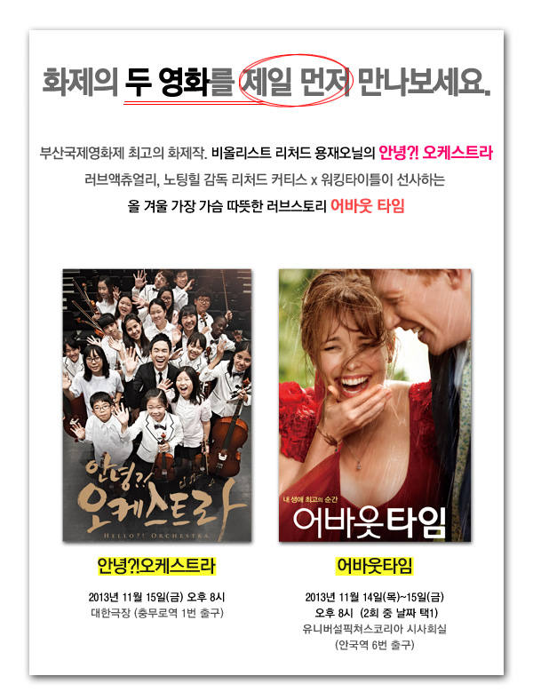 화제의 두영화를 제일 먼저 만나보세요 부산국제영화제 최고의 화제작 비올리스트 리처드 용재오닐의 안녕 오케스트라 러브액츄얼리,노팅힐 감독 리처드 커티스X워킹타이틀이 선사하는 올겨울 가장 가슴 따듯한 러브스토리 어바웃 타임 안녕 오케스트라 2013년 11월15일(금)오후8시 대한극장(충무로역 1번출구) 어바웃타임 2013년 11월14일(목)~15일(금) 오후8시(2회중 택1) 유니버설 픽쳐스 코리아 시사회식 (안국역6번출구)