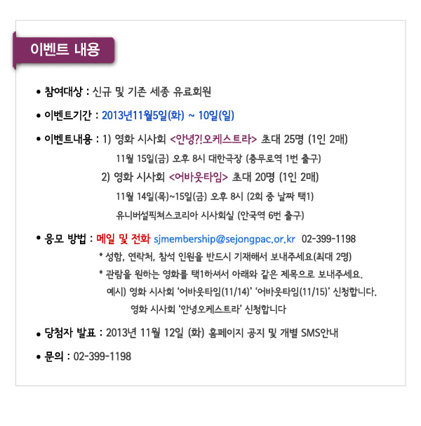 이벤트내용 참여대상 신규 및 기존 세종 유료회원 이벤트기간 2013년11월5일(화) ~ 10일(일) 이벤트내용 1) 영화 시사회 안녕오케스트라 초대 25명 (1인 2매)11월 15일(금) 오후 8시 대한극장 (충무로역 1번 출구)2) 영화 시사회 어바웃타임 초대 20명 (1인 2매)11월 14일(목)~15일(금) 오후 8시 (2회 중 날짜 택1)유니버설픽쳐스코리아 시사회실 (안국역 6번 출구) 응모 방법 메일 및 전화 sjmembership@sejongpac.or.kr  02-399-1198성함, 연락처, 참석 인원을 반드시 기재해서 보내주세요(최대 2명)관람을 원하는 영화를 택1하셔서 아래와 같은 제목으로 보내주세요.예시) 영화 시사회 어바웃타임(11/14) 어바웃타임(11/15) 신청합니다. 영화 시사회 안녕오케스트라 신청합니다 당첨자 발표 2013년 11월 12일 (화) 홈페이지 공지 및 개별 SMS안내 문의 02-399-1198