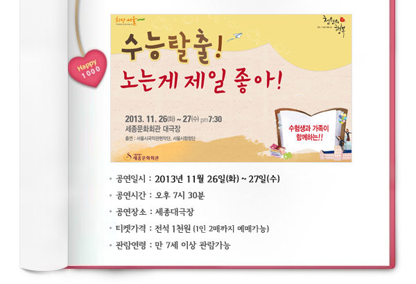 Happy 1000 수능탈출 노는게 제일좋아 공연일시 2013년 11월26일(화)-27일(수) 공연시간 오후7시30분 공연장소 세종대극장 티켓가격 전석1천원(1인2매까지 예매가능) 관람연령 만 7세이상 관람가능