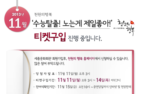 2013년 11월 천원의행복 수능탈출 노는게 제일좋아 공연 그 이상의 행복나눔 천원의 행복 티켓구입 진행중입니다. 세종문화회관 회원가입후, 천원의 행복 홈페이지에서 신청하실 수 있습니다. 많은 참여 부탁드립니다 당첨자 발표 11월11일(월) 오후3시 티켓구입기간 11월11일(월) 오후3시 ~ 14일(목) 저녁7시 잔여석확인기간 11월15일(금) 오전10시~ 공연당일까지 인터넷 및 현장판매