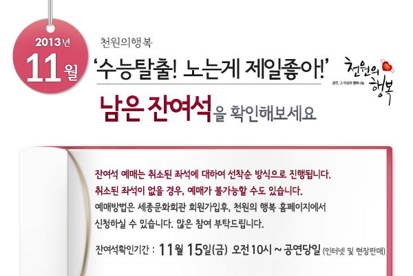 2013년 11월 천원의행복 History of Tango 남은 잔여석을 확인해보세요. 잔여석 예매는 취소된 좌석에 대하여 선착순 방식으로 진행됩니다. 취소된 좌석이 없을 경우, 예매가 불가능할 수도 있습니다. 예매방법은 세종문화회관 회원가입후, 천원의 행복 홈페이지에서 신청하실 수 있습니다.  많은 참여 부탁드립니다. 잔여석확인기간 11월15일(금) 오전10시~ 공연당일까지 인터넷 및 현장판매