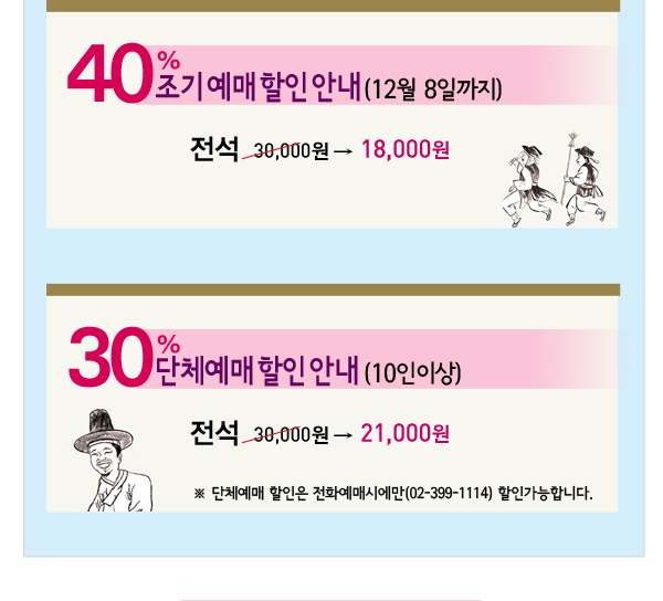 40% 조기예매할인안내(12월8일까지) 전석 30,000원 - 18,000원 30% 단체예매할인안내(10인이상) 전석 30,000원 - 21,000원 단체예매 할인은 전화예매시에만 (02-399-1114) 할인가능합니다.