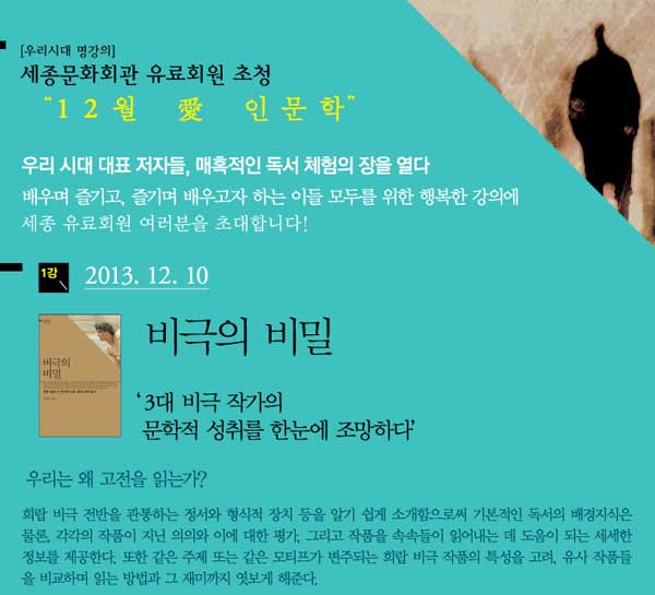 우리시대 명강의 세종유료회원 초청 12월 愛 인문학 우리시대 대표 저자들, 매혹적인 독서 체험의 장을 열다 배우며 즐기고, 즐기며 배우고자 하는 이들 모두를 위한 행복한 강의에 세종 유료회원 여러분을 초대합니다 1강 2013.12.10 비극의 비밀  3대 비극작가의 문학적 성취를 한눈에 조망하다. 우리는 왜 고전을 읽는가 희랍 비극 전반을 관통하는 정서와 형식적 장치 등을 알기 쉽게 소개함으로써 기본적인 독서의 배경지식은 물론, 각각의 작품이 지닌 의의와 이에 대한 평가 그리고 작품을 속속들이 읽어내는 데 도움이 되는 세세한 정보를 제공한다 또한 같은 주제 또는 같은 모티프가 변주되는 희랍 비극 작품의 특성을 고려 유사 작품들을 비교하며 읽는 방법과 그 재미까지 엿보게 해준다