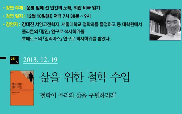 강연 주제 운명 앞에 선 인간의 노래, 희랍 비극 읽기 강연 일자 12월 10일(화) 저녁 7시 30분~9시 강연자 강대진 서양고전학자 서울대학교 철학과를 졸업하고 동 대학원에서 플라톤의 항연 연구로 석사학위를 호메로스의 일리아스 연구로 박사학위를 받았다 2강 2013.12.19 삶을 위한 철학수업 철학이 우리의 삶을 구원하리라