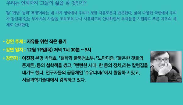 우리는 언제까지 그들의 삶을 살것인가 삶과 만남 능력 욕망이라는 네가지 영역에서 우리가 정말 자유로운지 반문한다. 삶의 다양한 국면에서 우리가 감금돼 있는 부자유의 사슬을 조목조목 다시 사유하도록 안내하면서 독자들을 시원하고 푸른 자유의 세계로 안내한다. 강연 주제 자유를 위한 작은 용기 강연 일자 12월 19일(목) 저녁 7시 30분~9시 강연자 이진경 본명 박태호 철학과 굴뚝청소부 노마디즘 불온한 것들의 존재론 등의 철학책을 썼고 뻔뻔한 시대 한줌의 정치라는 칼럼집을 내기도 했다. 연구자들의 공동체인 수유너n에서 활동하고 있고 서울과학기술대에서 강의하고 있다