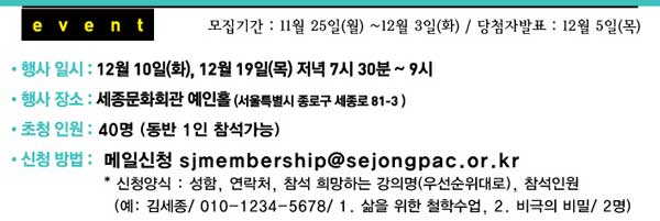 Event 모집기간 11월 25일(월) ~12월 3일(화) 당첨자발표 12월 5일(목) 행사 일시 12월 10일(화), 12월 19일(목) 저녁 7시 30분~9시 행사 장소 세종문화회관 예인홀 (서울특별시 종로구 세종로 81-3) 초청인원 40명 (동반 1인 참석가능) 신청방법 메일신청 sjmembership@sejongpac.or.kr 신청양식 성함, 연락처, 참석 희망하는 강의명(우선순위대로), 참석인원 (예 김세종 010-1234-5678 1. 삶을 위한 철학수업, 2. 비극의 비밀 2명) 