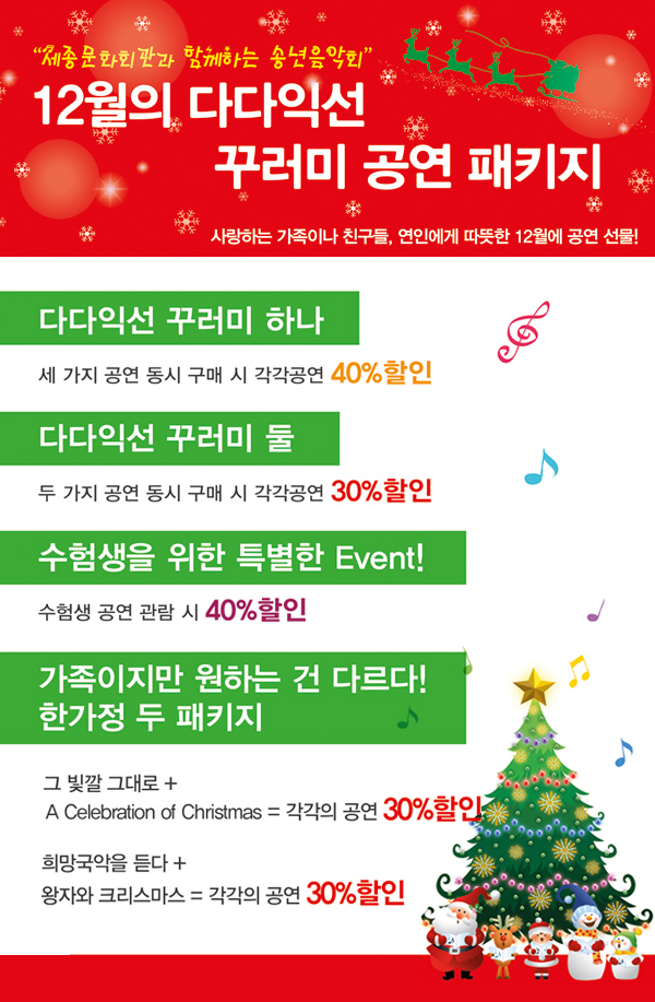 세종문화회관과 함께하는 송년음악회 12월의 다다익선 꾸러미 공연 패키지, 사랑하는 가족이나 친구들, 연인에게 따뜻한 12월에 공연 선물!, 다다익선 꾸러미 하나 - 세가지 공연동시구매시 각각공연 40%할인, 다다익선 꾸러미 둘 - 두가지 공연 동시 구매시 각각공연 30%할인, 수험생을 위한 특별한 Event! 수험생공연 관람 시 40% 할인, 가족이지만 원하는 건 다르다! 한 가정 두패키지 - 그 빛깔 그대로 + A Celebration of christmas = 각각의 공연 30%할인, 희망국악을 듣다 + 왕자와 크리스마스 = 각각의 공연 30%할인