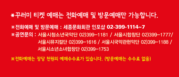 * 꾸러미 티켓 예매는 전화예매 및 방문예매만 가능합니다. ※전화예매 및 방문예매 : 세종문화회관 인포샵 02-399-1114~7, ※공연문의 : 서울시청소년국악단 02-399-1181, 서울시합창단 02-399-1777, 서울시뮤지컬단 02-399-1616, 서울시국악관현악단 02-399-1188, 서울시소년소녀합창단 02-399-1753, ※전화예매는 장당 천원의 예매수수료가 있습니다. (방문예매는 수수료 없음)