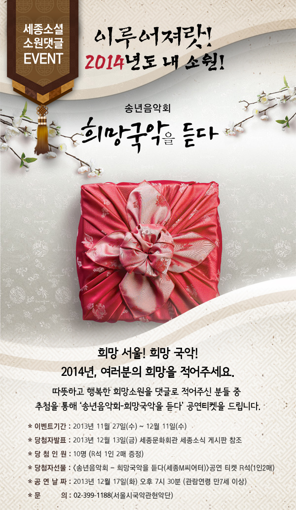 세종소셜 소원댓글 Event 이루어져랏! 2014년도 내 소원! 희망 서울! 희망 국악! 2014년, 여러분의 희망을 적어주세요. 따뜻하고 행복한 희망소원을 댓글로 적어주신 분들 중 추첨을 통해 ‘송년음악회-희망국악을 듣다’ 공연티켓을 드립니다. * 이벤트기간 : 2013년 11월 27일(수) ~ 12월 11일(수) * 당첨자발표 : 2013년 12월 13일(금) 세종문화회관 세종소식 게시판 참조 * 당 첨 인 원 : 10명 (R석 1인 2매 증정) * 당첨자선물 : 공연 티켓 R석(1인2매) * 공 연 날 짜 : 2013년 12월 17일(화) 오후 7시 30분 (관람연령 만7세 이상) * 문 의 : 02-399-1188(서울시국악관현악단) 