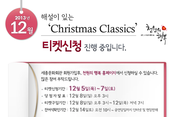 2013년 12월 천원의행복 해설이 있는 Christmas Classics 티켓신청 진행 중입니다. 세종문화회관 회원가입후, 천원의 행복 홈페이지에서 신청하실 수 있습니다. 많은 참여 부탁드립니다. 티켓신청기간 : 12월 5일(목) ~ 7일(토), 당첨자발표 : 12월 8일(일) 오후 3시, 티켓구입기간 : 12월 8일(일) 오후 3시 ~ 12일(목)  저녁 7시, 잔여석확인기간 : 12월 14일(토) 오전 10시 ~ 공연당일까지 인터넷 및 현장판매
