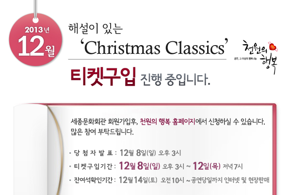 2013년 12월 천원의행복 해설이 있는 Christmas Classics 티켓구입 진행 중입니다. 세종문화회관 회원가입후, 천원의 행복 홈페이지에서 신청하실 수 있습니다. 많은 참여 부탁드립니다. 당첨자발표 : 12월 8일(일) 오후 3시, 티켓구입기간 : 12월 8일(일) 오후 3시 ~ 12일(목)  저녁 7시, 잔여석확인기간 : 12월 14일(토) 오전 10시 ~ 공연당일까지 인터넷 및 현장판매