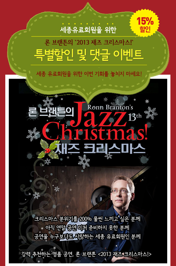 세종유료회원을 위한 론 브랜튼의 `2013 재즈 크리스마스!`특별할인 및 댓글 이벤트 세종 유료회원을 위한 이번 기회를 놓치지 마세요! 크리스마스 분위기를 200% 물씬 느끼고 싶은 분께 아직 연말 공연 미처 준비하지 못한 분께 공연을 누구보다도 사랑하는 세종 유료회원인 분께 강력 추천하는 명품 공연, 론 브랜튼 2013 재즈 크리스마스!