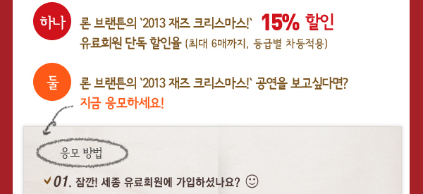 하나 - 론 브랜튼의 `2013 재즈 크리스마스!` 15%  할인 유료회원 단독 할인율 (최대 6매까지, 등급별 차등적용), 둘 - 론 브랜튼의 `2013 재즈 크리스마스!` 공연을 보고싶다면? 지금 응모하세요! 응모 방법 - 01. 잠깐! 세종 유료회원에 가입하셨나요?