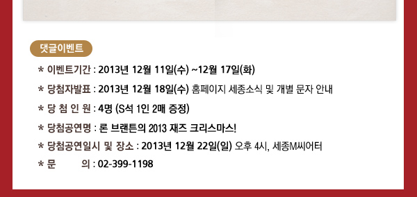 * 이벤트기간 : 2013년 12월 11일(수) ~12월 17일(화) * 당첨자발표 : 2013년 12월 18일(수) 홈페이지 세종소식 및 개별 문자 안내 * 당 첨 인 원 : 4명 (S석 1인 2매 증정) * 당첨공연명 : 론 브랜튼의 2013 재즈 크리스마스! * 당첨공연일시 및 장소 : 2013년 12월 22일(일) 오후 4시, 세종M씨어터 * 문 의 : 02-399-1198 