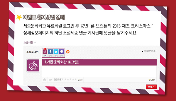 이벤트 참여방법 안내 - 세종문화회관 유료회원 로그인 후 공연 `론 브랜튼의 2013 재즈 크리스마스!` 상세정보페이지의 하단 소셜세종 댓글 게시판에 댓글을 남겨주세요.