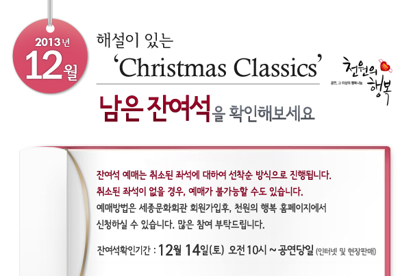 2013년 12월 천원의행복 해설이 있는 Christmas Classics 남은 잔여석을 확인해보세요. 잔여석 예매는 취소된 좌석에 대하여 선착순 방식으로 진행됩니다. 취소된 좌석이 없을 경우, 예매가 불가능할 수도 있습니다. 예매방법은 세종문화회관 회원가입후, 천원의 행복 홈페이지에서 신청하실 수 있습니다.  많은 참여 부탁드립니다. 잔여석확인기간 : 12월 14일(토) 오전 10시 ~ 공연당일(인터넷 및 현장판매)