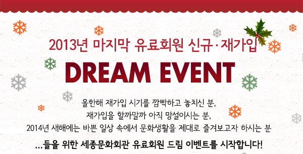 2013년 마지막 유료회원 신규 재가입 DREAM EVENT 올한해 재가입 시기를 깜빡하고 놓치신 분, 재가입을 할까말까 아직 망설이시는 분, 2014년 새해에는 바쁜 일상 속에서 문화생활을 제대로 즐겨보고자 하시는 분 ...들을 위한 세종문화회관 유료회원 드림 이벤트를 시작합니다!