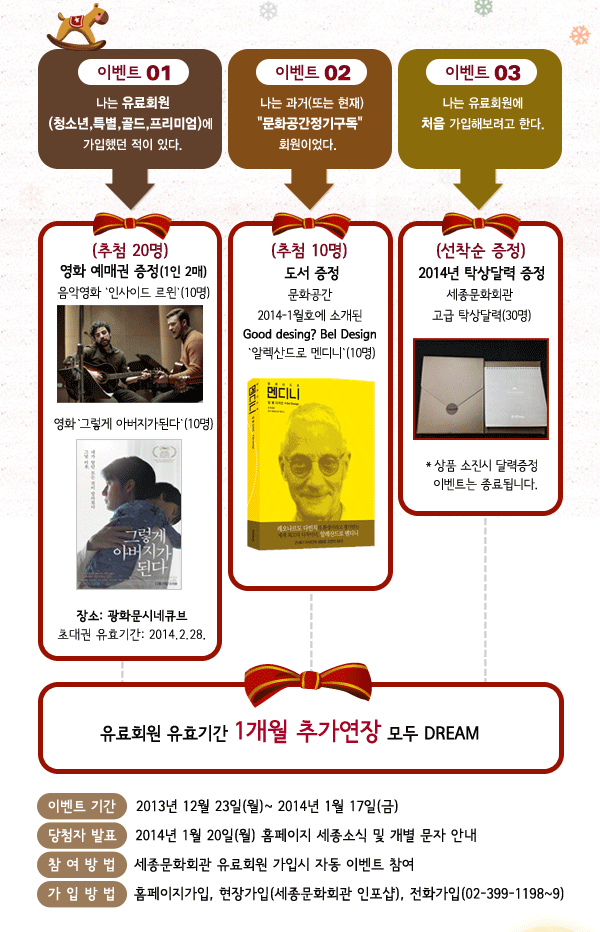 이벤트 01 - 나는 유료회원 (청소년,특별,골드,프리미엄)에 가입했던 적이 있다. (추첨 20명) 영화 예매권 증정(1인 2매) 음악영화 `인사이드 르윈`(10명), 영화 `그렇게 아버지가된다`(10명) 장소: 광화문시네큐브 초대권 유효기간: 2014.2.28 / 이벤트 02 - 나는 과거(또는 현재) 문화공간정기구독 회원이었다. (추첨 10명) 도서 증정 문화공간 2014-1월호에 소개된 Good desing? Bel Design `알렉산드로 멘디니`(10명) / 이벤트 03 - 나는 유료회원에 처음 가입해보려고 한다. (선착순 증정) 2014년 탁상달력 증정 세종문화회관 고급 탁상달력(30명) * 상품 소진시 달력증정 이벤트는 종료됩니다. 유료회원 유효기간 1개월 추가연장 모두 DREAM.