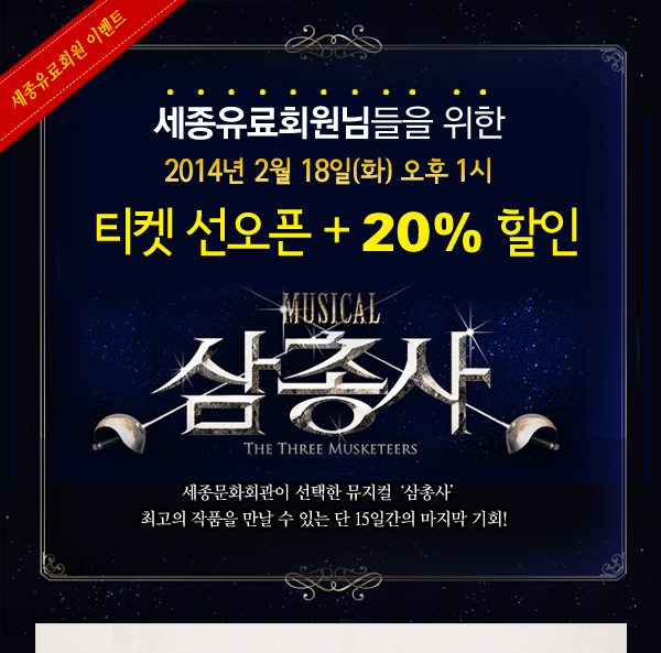  세종유료회원님들을 위한 2014년 2월 18일(화) 오후 1시 티켓 선오픈 + 20% 할인  뮤지컬 삼총사 세종문화회관이 선택한 뮤지컬 ‘삼총사’ 최고의 작품을 만날 수 있는 단 15일간의 마지막 기회! 