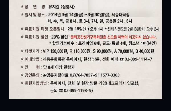 * 공 연 명 : 뮤지컬 * 일시 및 장소 : 2013년 3월 14일(금) ~ 3월 30일(일), 세종대극장 화, 수, 목, 금 8시, 토 3시, 7시, 일, 공휴일 2시, 6시 * 유료회원 티켓 오픈일시 : 2월 18일(화) 오후 1시 * 전체 티켓오픈 2월 18일(화) 오후 2시 * 유료회원 할인 : 20% 할인 *문화공간정기구독회원은 선오픈 혜택이 제공되지 않습니다. * 할인가능매수 : 프리미엄 6매, 골드 · 특별 4매, 청소년 1매(본인) * 티켓가격 : VIP 130,000원, R 110,000원, S 90,000원, A 70,000원, B 40,000원 * 예매방법 : 세종문화회관 홈페이지, 현장 방문, 전화 예매 02-399-1114~7 * 연 령 : 만 8세 이상 관람가 * 공연문의 : 엠뮤지컬아트 02)764-7857~9 | 1577-3363 * 회원가입방법 : 홈페이지, 전화 및 현장 방문 가입(데크프라자 인포샵, 문의 02-399-1198~9)
