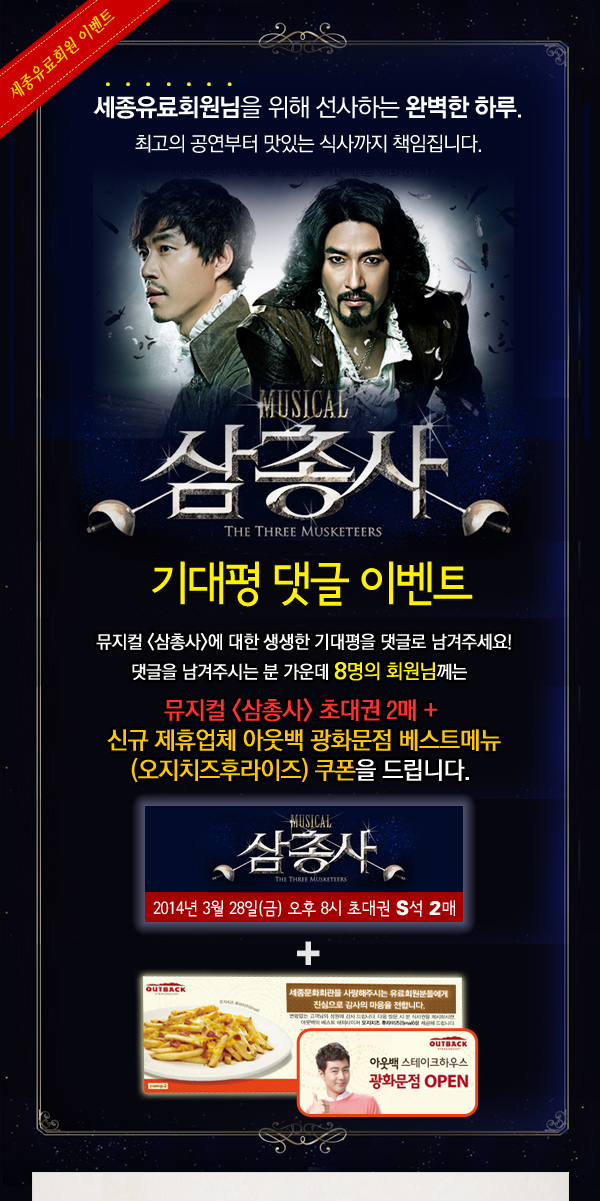 세종유료회원님을 위해 선사하는 완벽한 하루. 최고의 공연부터 맛있는 식사까지 책임집니다. 뮤지컬 삼총사 기대평 댓글 이벤트 뮤지컬 삼총사에 대한 생생한 기대평을 댓글로 남겨주세요! 댓글을 남겨주시는 분 가운데 10명의 회원님께는 뮤지컬 삼총사 초대권 2매 + 신규 제휴업체 아웃백 광화문점 베스트메뉴 (오지치즈후라이즈) 쿠폰을 드립니다. 