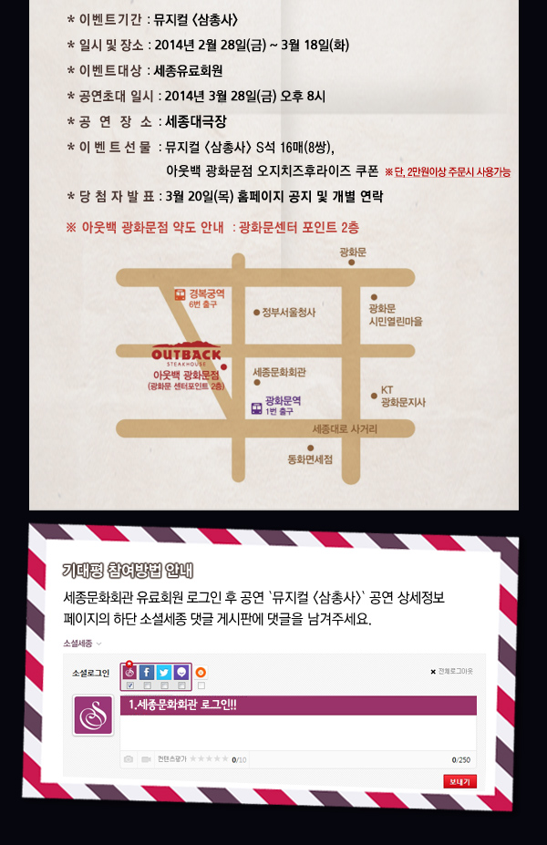 * 이벤트기간 : 뮤지컬 삼총사 * 일시 및 장소 : 2014년 2월 28일(금) ~ 3월 18일(화) * 이벤트대상 : 세종유료회원 * 공연초대 일시 : 2014년 3월 28일(금) 오후 8시 * 공 연 장 소 : 세종대극장 * 이벤트선물 : 뮤지컬 삼총사 S석 20매(10쌍), 아웃백 광화문점 오지치즈후라이즈 쿠폰 ※단, 2만원이상 주문시 사용가능 * 당 첨 자 발 표 : 3월 20일(목) 홈페이지 공지 및 개별 연락 ※ 아웃백 광화문점 약도 안내 : 광화문센터 포인트 2층 기대평 참여방법 안내 - 세종문화회관 유료회원 로그인 후 공연 `뮤지컬 삼총사` 공연 상세정보 페이지의 하단 소셜세종 댓글 게시판에 댓글을 남겨주세요. 