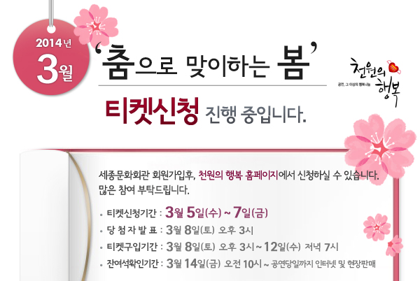 2014년 3월 천원의행복 춤으로 맞이하는 봄 티켓신청 진행 중입니다. 세종문화회관 회원가입후, 천원의 행복 홈페이지에서 신청하실 수 있습니다. 많은 참여 부탁드립니다. 티켓신청기간 : 3월 5일(수) ~ 7일(금), 당첨자발표 : 3월 8일(토) 오후 3시, 티켓구입기간 : 3월 8일(토) 오후 3시 ~ 12일(수)  저녁 7시, 잔여석확인기간 : 3월 14일(금) 오전 10시 ~ 공연당일까지 인터넷 및 현장판매