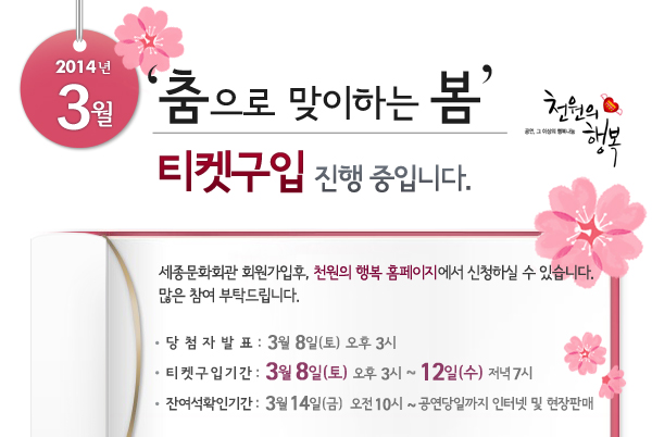 2014년 3월 천원의행복 춤으로 맞이하는 봄 티켓구입 진행 중입니다. 세종문화회관 회원가입후, 천원의 행복 홈페이지에서 신청하실 수 있습니다. 많은 참여 부탁드립니다. 당첨자발표 : 3월 8일(토) 오후 3시, 티켓구입기간 : 3월 8일(토) 오후 3시 ~ 12일(수)  저녁 7시, 잔여석확인기간 : 3월 14일(금) 오전 10시 ~ 공연당일까지 인터넷 및 현장판매