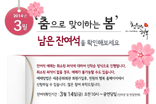 2014년 3월 천원의행복 춤으로 맞이하는 봄 남은 잔여석을 확인해보세요. 잔여석 예매는 취소된 좌석에 대하여 선착순 방식으로 진행됩니다. 취소된 좌석이 없을 경우, 예매가 불가능할 수도 있습니다. 예매방법은 세종문화회관 회원가입후, 천원의 행복 홈페이지에서 신청하실 수 있습니다.  많은 참여 부탁드립니다. 잔여석확인기간 : 3월 14일(금) 오전 10시 ~ 공연당일까지 인터넷 및 현장판매