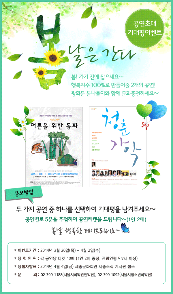 봄날은 간다 공연초대기대평이벤트 봄! 가기 전에 잡으세요~ 행복지수 100%로 만들어줄 2개의 공연! 광화문 봄나들이와 함께 문화충천하세요~ 응모방법 두 가지 공연 중 하나를 선택하여 기대평을 남겨주세요~ 공연별로 5분을 추첨하여 공연티켓을 드립니다~(1인 2매) 봄날 행복한 데이트되세요~ 이벤트 기간 : 2014년 3월 20일(목) ~ 4월 2일(수). 당첨자 인원 : 각 공연당 티켓 10매(1인2매 증정, 관람연령 만7세 이상). 당첨자 발표 : 2013년 4월 4일(금) 세종문화회관 게시판 참조. 문의 : 서울시국악관현악단 02-399-1188, 서울시청소년국악단 02-399-1092