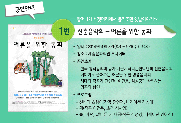 공연안내 할머니가 베갯머리에서 들려주던 옛날이야기~ 1. 신춘음악회 - 어른을 위한 동화 - 일시 : 2014년 4월 8일(화) ~ 9일(수) 19:30 장소 : 세종문화회관 M시어터 공연소개 - 한국 창작음악의 종가 서울시국악관현악단의 신춘음악회 - 이야기로 풀어가는 어른을 위한 명품음악회 - 시대의 작곡가 전인평, 이건용, 김성경과 함께하는 명곡의 향연 프로그램 - 선비와 호랑이(작곡 전인평, 나레이션 김성태) - 귀(작곡 이건용, 소리 성시영) - 솔, 바람, 달빛 든 저 대금(작곡 김성경, 나레이션 권아신)