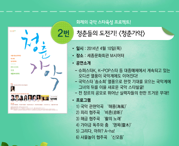 화제의 국악 스타육성 프로젝트! 2. 청춘들의 도전기! 청춘가악 - 일시 : 2014년 4월 10일(목) 장소 : 세종문화회관 M시어터 공연소개 - 슈퍼스타K, K-POP스타 등 대중매체에서 계속되고 있는 오디션 열풍이 국악계에도 이어진다! - 국악스타 송소희 열풍으로 한껏 기대를 모으는 국악계에 그녀의 뒤를 이을 새로운 국악 스타발굴! - 전 장르의 공모로 뛰어난 실력자들의 한판 뜨거운 무대!! 프로그램 1) 국악 관현악곡 해풍(海風) 2) 피리 협주곡 비흔(悲昕) 3) 해금 협주곡 활의 노래 4) 가야금 독주와 춤 영목(靈木) 5) 그리다, 아하? A-ha! 6) 사물놀이 협주곡 신모듬 