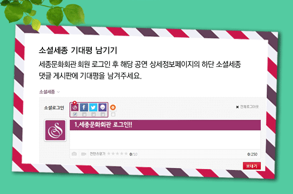 소셜세종 기대평 남기기 세종문화회관 유료회원 로그인 후 해당 공연 상세정보페이지의 하단 소셜세종 댓글 게시판에 기대평을 남겨주세요. 