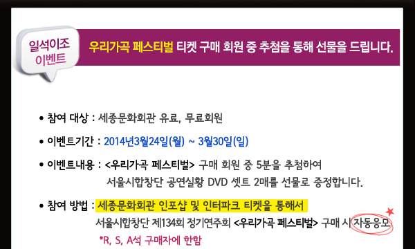 일석이조 이벤트 우리가곡 페스티벌 티켓 구매 회원 중 추첨을 통해 선물을 드립니다. 참여대상 세종문화회관 유료, 무료회원 이벤트기간 2014년3월24일(월)-3월30일(일) 이벤트내용 우리가곡 페스티벌 구매 회원 중 5분을 추첨하여 서울시합창단 공연실황 DVD 셋트 2매를 선물로 증정합니다. 참여방법 세종문화회관 인포샵 및 인터파크 티켓을 통해서 서울시합창단  제134회 정기연주회 우리가곡 페스티벌 구매 시 자동응모 *R, S, A석 구매자에 한함 