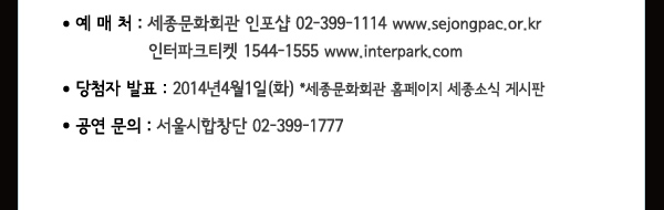 예매처 세종문화회관 인포샵 02-399-1114 www.sejongpac.or.kr 인터파크티켓 1544-1555 www.interpark.com 당첨자발표 2014년4월1(화) *세종문화회관 홈페이지 세종소식 게시판 공연문의 서울시합창단 02-399-1777