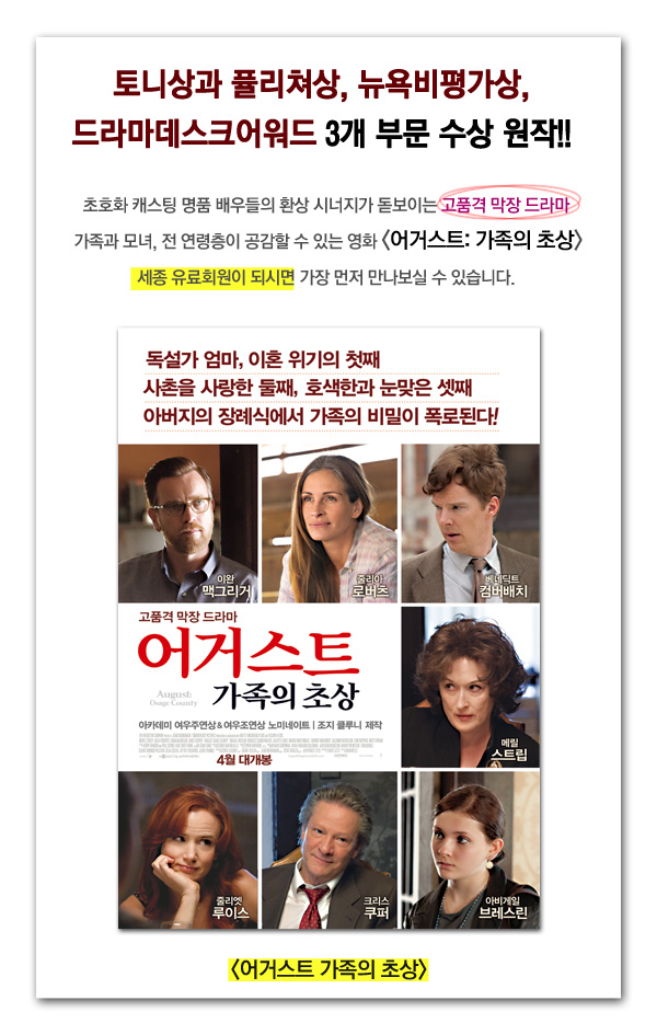 토니상과 퓰리쳐상 뉴욕비평가상 드라마데스크어워드 3개 부문 수상 원작 초호화 캐스팅 명품 배우들의 환상 시너지가 돋보이는 고품격 막장 드라마 가족과 모녀 전 연령층이 공감할 수 있는 영화 여거스트 가족의 초상 세종유료회원이 되시면 가장 먼저 만나보실 수 있습니다. 독설가 엄마, 이혼위기의 첫째 사촌을 사랑한 둘째 호색한과 눈맞은 셋째 아버지의 장례식에서 가족의 비밀이 폭로된다 어거스트 가족의 초상