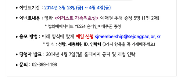 이벤트기간 2014년 3월28일 금 - 4월4일 금 이벤트 내용 영화 어거스트 가족의 초상 예매권 추첨 증정 5명 1인2매 영화예매사이트 YES24 온라인예매쿠폰 증정 응모방법 아래 양식에 맞게 메일 신청 sjmembership@sejongpac.or.kr 양식 성함 세종회원 ID 연락처 3가지 항목을 꼭 기재해주세요 당첨자발표 2014년 4월 7일(월) 홈페이지 공지 및 개별 연락 문의 02-399-1198