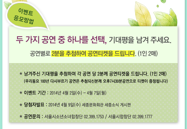 이벤트 응모방법 두가지 공연 중 하나를 선택 기대평을 남겨 주세요 공연별로 2분을 추첨하여 공연티켓을 드립니다 1인2매 남겨주신 기대평을 추첨하여 각 공연 당 2분께 공연티켓을 드립니다. (1인 2매) (우리동요 100년 다시부르기 공연은 추첨되신분께 오후7시30분공연으로 티켓이 증정됩니다) 이벤트 기간 2014.04.02(수)~4/7(월) 당첨자발표 2014.04.09(수) 세종문화회관 세종소식 게시판 공연문의 서울시소년소녀합창단 02.399.1753 / 서울시합창단 02.399.1777