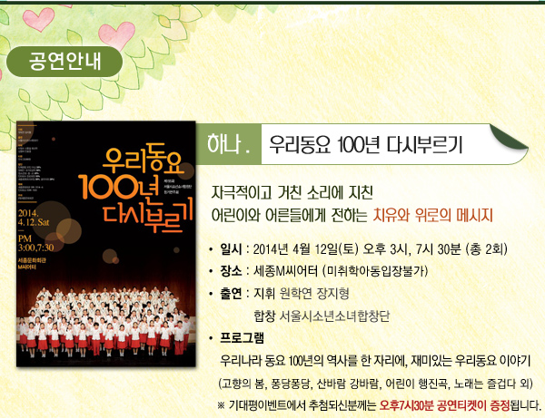 공연안내 하나 우리동요 100년 다시부르기 자극적이고 거친 소리에 지친 어린이와 어른들에게 전하는 치유와 위로의 메시지 일시 2014년 4월 12일(토) 오후 3시, 7시 30분 (총 2회) 장소 세종M씨어터 (미취학아동입장불가) 출연 지휘 원학연 장지형 합창 서울시소년소녀합창단 프로그램 우리나라 동요 100년의 역사를 한 자리에, 재미있는 우리동요 이야기 (고향의 봄, 퐁당퐁당, 산바람 강바람, 어린이 행진곡, 노래는 즐겁다 외) ※ 기대평이벤트에서 추첨되신분께는 오후7시30분 공연티켓이 증정됩니다.