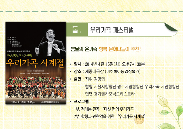 둘 우리가곡 페스티벌 봄날의 온가족 행복 문화나들이 추천 일시 2014년 4월 15일(화) 오후7시 30분 장소 세종대극장 (미취학아동입장불가) 출연 지휘 김명엽 합창 서울시합창단 광주시립합창단 우리가곡 시민합창단 협연 경기필하모닉오케스트라 프로그램 1부. 정태봉 편곡 다섯 편의 우리가곡 2부. 합창과 관현악을 위한 우리가곡 사계절