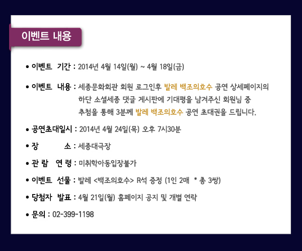 이벤트내용 이벤트기간 2014년 4월14일(월)-4월18일(금) 이벤트내용 세종무료,유료회원 로그인 후 발레 백조의 호수 공연 상세페이지의 하단 소셜세종 댓글 게시판에 기대평을 남겨주신 회원님 중 추첨을 통해 3분께 발레 백조의호수 공연 초대권을 드립니다 공연초대일시 2014년 4월 24일(목) 오후7시30분 장소 세종대극장 관람연령 미취학아동입장불가 이벤트선물 발레 백조의 호수 R석 증정(1인2매 총3쌍) 당첨자발표 4월21일 (월) 홈페이지 공지 및 개별연락 문의 02-399-1198