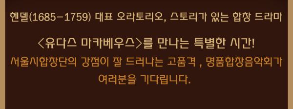 헨델(1685-1759) 대표 오라토리오, 스토리가 있는 합창 드라마 유다스 마카베우스를 만나는 특별한 시간 서울시합창단의 강점이 잘 드러나는 고품격 , 명품합창음악회가 여러분을 기다립니다. 