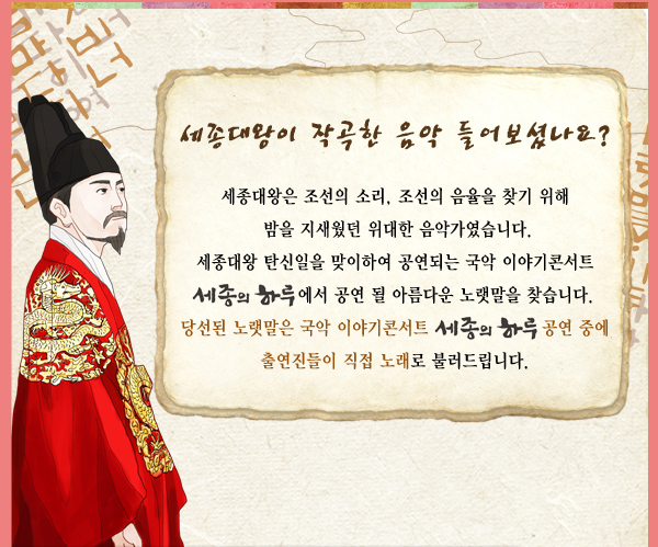 세종대왕이 작곡한 음악 들어보셨나요? 세종대왕은 조선의 소리, 조선의 음율을 찾기 위해 밤을 지새웠던 위대한 음악가였습니다.세종대왕 탄신일을 맞이하여 공연되는 국악 이야기콘서트 세종의 하루에서 공연 될 아름다운 노랫말을 찾습니다. 당선된 노랫말은 국악 이야기콘서트 세종의 하루 공연 중에 출연진들이 직접 노래로 불러드립니다. 