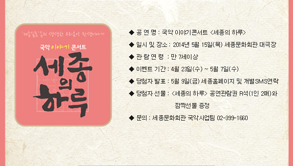 공 연 명 : 국악 이야기콘서트 세종의 하루 일시 및 장소 : 2014년 5월 15일(목) 세종문화회관 대극장 관람연령 : 만7세 이상 이벤트 기간 : 4월 23일(수) ~ 5월 7일(수) 당첨자 발표 : 5월 9일(금) 세종홈페이지 및 개별SMS연락 당첨자 선물 : 세종의 하루 공연관람권 R석(1인 2매)와 깜짝선물 증정 문의 : 세종문화회관 국악사업팀 02-399-1660