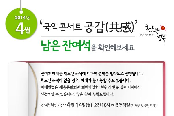 2014년 4월 천원의행복 얼씨구! 신나는 콘서트  남은 잔여석을 확인해보세요. 잔여석 예매는 취소된 좌석에 대하여 선착순 방식으로 진행됩니다. 취소된 좌석이 없을 경우, 예매가 불가능할 수도 있습니다. 예매방법은 세종문화회관 회원가입후, 천원의 행복 홈페이지에서 신청하실 수 있습니다.  많은 참여 부탁드립니다. 잔여석확인기간 : 4월 14일(월) 오전 10시 ~ 공연당일까지 인터넷 및 현장판매