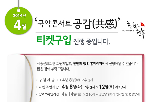 2014년 4월 천원의행복 얼씨구! 신나는 콘서트 티켓구입 진행 중입니다. 세종문화회관 회원가입후, 천원의 행복 홈페이지에서 신청하실 수 있습니다. 많은 참여 부탁드립니다. 당첨자발표 : 4월 8일(화) 오후 3시, 티켓구입기간 : 4월 8일(화) 오후 3시 ~ 12일(토)  저녁 7시, 잔여석확인기간 : 4월 14일(월) 오전 10시 ~ 공연당일까지 인터넷 및 현장판매