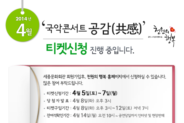 2014년 4월 천원의행복 얼씨구! 신나는 콘서트 티켓신청 진행 중입니다. 세종문화회관 회원가입후, 천원의 행복 홈페이지에서 신청하실 수 있습니다. 많은 참여 부탁드립니다. 티켓신청기간 : 4월 5일(토) ~ 7일(월), 당첨자발표 : 4월 8일(화) 오후 3시, 티켓구입기간 : 4월 8일(화) 오후 3시 ~ 12일(토)  저녁 7시, 잔여석확인기간 : 4월 14일(월) 오전 10시 ~ 공연당일까지 인터넷 및 현장판매